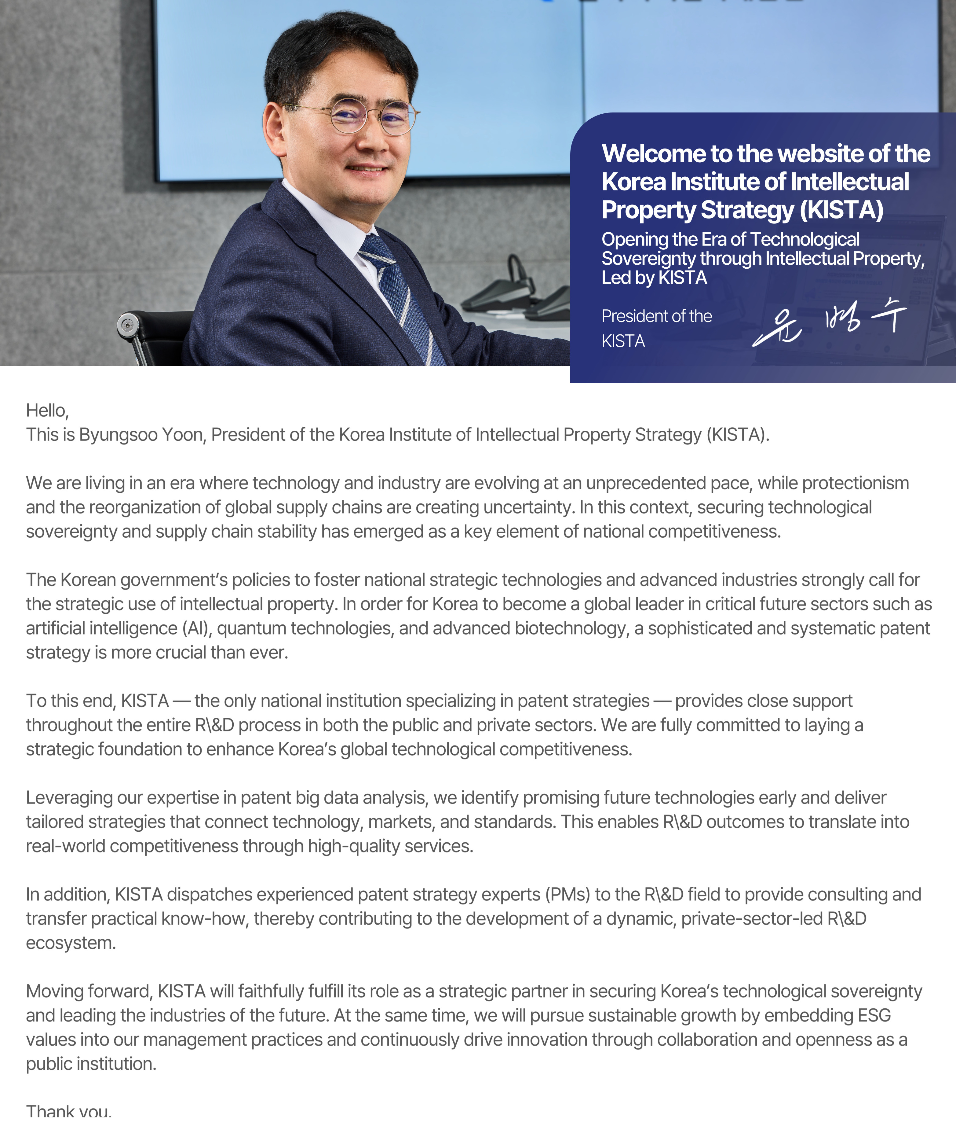 Hello, This is Byungsoo Yoon, President of the Korea Institute of Intellectual Property Strategy (KISTA).  We are living in an era where technology and industry are evolving at an unprecedented pace, while protectionism and the reorganization of global supply chains are creating uncertainty. In this context, securing technological sovereignty and supply chain stability has emerged as a key element of national competitiveness.  The Korean government’s policies to foster national strategic technologies and advanced industries strongly call for the strategic use of intellectual property. In order for Korea to become a global leader in critical future sectors such as artificial intelligence (AI), quantum technologies, and advanced biotechnology, a sophisticated and systematic patent strategy is more crucial than ever.  To this end, KISTA — the only national institution specializing in patent strategies — provides close support throughout the entire R\&D process in both the public and private sectors. We are fully committed to laying a strategic foundation to enhance Korea’s global technological competitiveness.  Leveraging our expertise in patent big data analysis, we identify promising future technologies early and deliver tailored strategies that connect technology, markets, and standards. This enables R\&D outcomes to translate into real-world competitiveness through high-quality services.  In addition, KISTA dispatches experienced patent strategy experts (PMs) to the R\&D field to provide consulting and transfer practical know-how, thereby contributing to the development of a dynamic, private-sector-led R\&D ecosystem.  Moving forward, KISTA will faithfully fulfill its role as a strategic partner in securing Korea’s technological sovereignty and leading the industries of the future. At the same time, we will pursue sustainable growth by embedding ESG values into our management practices and continuously drive innovation through collaboration and openness as a public institution.  Thank you.