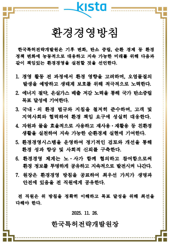 환경경영방침
한국특허전략개발원은 기후 변화, 탄소 중립, 순환 경제 등 환경정책 변화에 능동적으로 대응하고 지속 가능한 미래를 위해 다음과 같이 책임있는 환경경영을 실천할 것을 선언한다.
1. 경영 활동 전 과정에서 환경 영향을 고려하며, 오염물질의 발생을 예방하고 생태계 보호를 위해 적극적으로 노력한다.
2. 에너지 절약, 온실가스 배출 저감 노력을 통해 국가 탄소중립 목표 달성에 기여한다.
3. 국내·외 환경 법규와 지침을 철저히 준수하며, 고객 및 지역사회와 협력하여 환경 책임 요구에 성실히 대응한다.
4. 자원과 물을 효율적으로 사용하고 재사용·재활용 등 친환경 생활을 실천하여 지속 가능한 순환경제 실현에 기여한다.
5. 환경경영시스템을 운영하여 정기적인 검토와 개선을 통해 환경 성과 향상 및 사회적 신뢰를 구축한다.
6. 환경경영 체계는 노·사가 함께 협의하고 참여함으로써 환경 정보를 투명하게 공유하고 지속적으로 발전시켜 나간다.
7. 원장은 환경경영 방침을 공표하여 최우선 가치가 생명과 안전에 있음을 전 직원에게 공유한다.
전 직원은 위 방침을 정확히 이해하고 목표 달성을 위해 최선을 다해야 한다.
2025. 11. 26.
한국특허전략개발원장